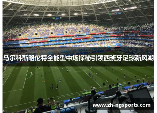 马尔科斯略伦特全能型中场探秘引领西班牙足球新风潮 马尔科斯略伦特全能型中场探秘引领西班牙足球新风潮