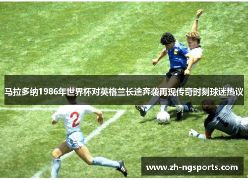 马拉多纳1986年世界杯对英格兰长途奔袭再现传奇时刻球迷热议 马拉多纳1986年世界杯对英格兰长途奔袭再现传奇时刻球迷热议