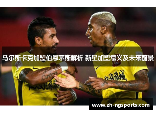 马尔斯卡克加盟伯恩茅斯解析 新星加盟意义及未来前景 马尔斯卡克加盟伯恩茅斯解析 新星加盟意义及未来前景