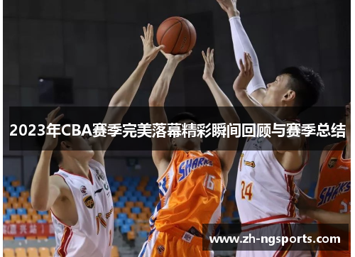 2023年CBA赛季完美落幕精彩瞬间回顾与赛季总结 2023年CBA赛季完美落幕精彩瞬间回顾与赛季总结