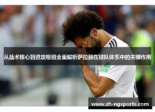 从战术核心到进攻枢纽全面解析萨拉赫在球队体系中的关键作用