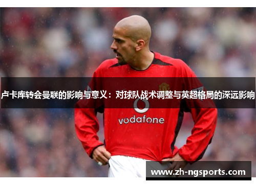 卢卡库转会曼联的影响与意义：对球队战术调整与英超格局的深远影响