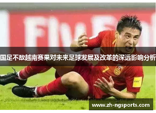 国足不敌越南赛果对未来足球发展及改革的深远影响分析 国足不敌越南赛果对未来足球发展及改革的深远影响分析