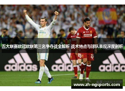 五大联赛欧冠欧联第三名争夺战全解析 战术特点与球队表现深度剖析 五大联赛欧冠欧联第三名争夺战全解析 战术特点与球队表现深度剖析