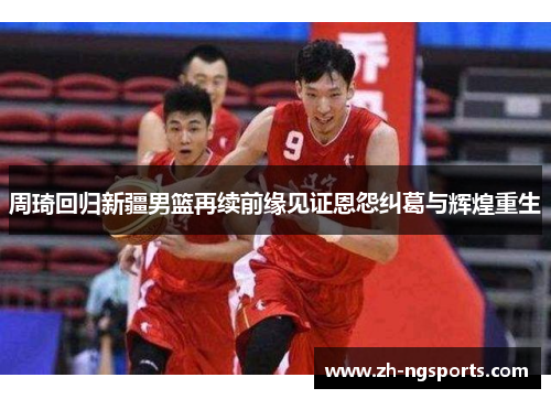 周琦回归新疆男篮再续前缘见证恩怨纠葛与辉煌重生