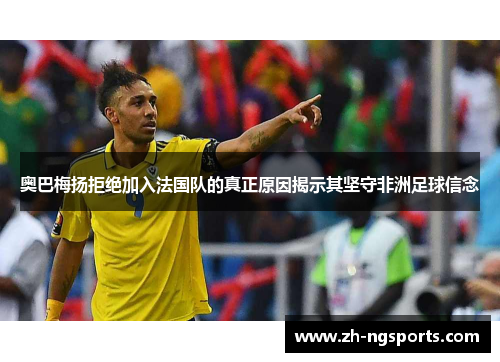 奥巴梅扬拒绝加入法国队的真正原因揭示其坚守非洲足球信念