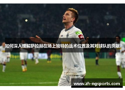 如何深入理解萨拉赫在场上独特的战术位置及其对球队的贡献