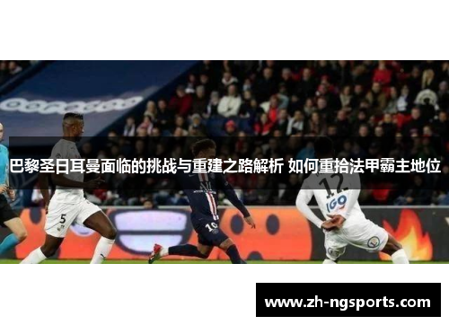 巴黎圣日耳曼面临的挑战与重建之路解析 如何重拾法甲霸主地位