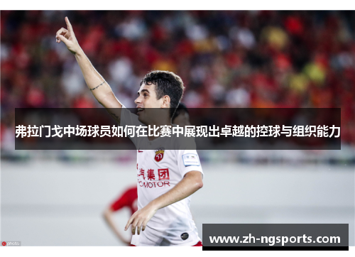 弗拉门戈中场球员如何在比赛中展现出卓越的控球与组织能力
