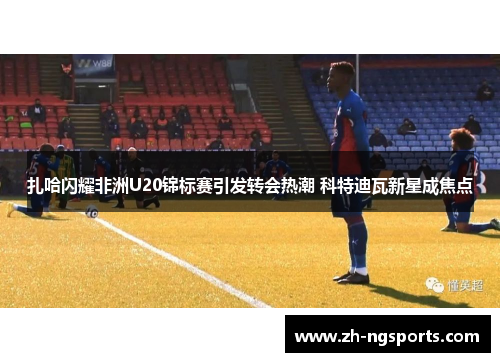 扎哈闪耀非洲U20锦标赛引发转会热潮 科特迪瓦新星成焦点 扎哈闪耀非洲U20锦标赛引发转会热潮 科特迪瓦新星成焦点